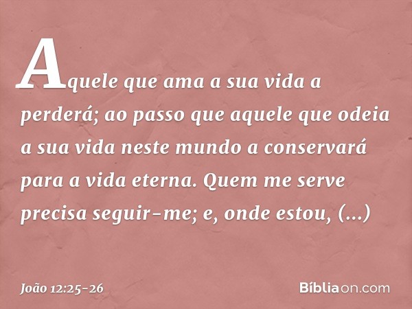 Aquele que ama a sua vida a perderá; ao passo que aquele que odeia a sua vida neste mundo a conservará para a vida eterna. Quem me serve precisa seguir-me; e, o