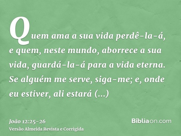 Quem ama a sua vida perdê-la-á, e quem, neste mundo, aborrece a sua vida, guardá-la-á para a vida eterna.Se alguém me serve, siga-me; e, onde eu estiver, ali es