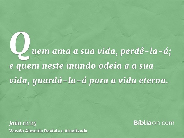 Quem ama a sua vida, perdê-la-á; e quem neste mundo odeia a a sua vida, guardá-la-á para a vida eterna.