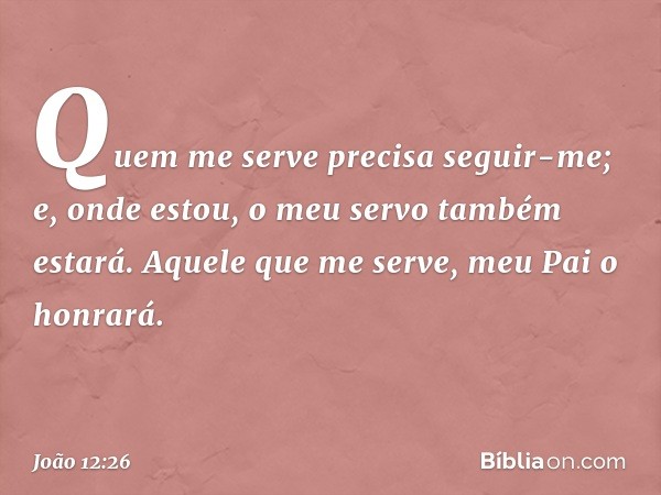 Quem me serve precisa seguir-me; e, onde estou, o meu servo também estará. Aquele que me serve, meu Pai o honrará. -- João 12:26