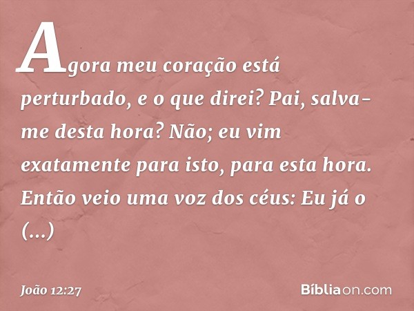 Agora meu coração está perturbado, e o que direi? Pai, salva-me desta hora? Não; eu vim exatamente para isto, para esta hora. -- João 12:27