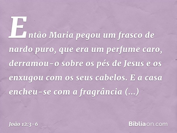 Então Maria pegou um frasco de nardo puro, que era um perfume caro, derramou-o sobre os pés de Jesus e os enxugou com os seus cabelos. E a casa encheu-se com a 