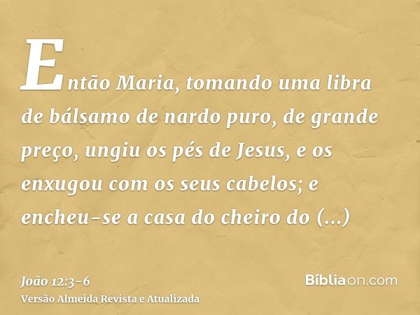 Então Maria, tomando uma libra de bálsamo de nardo puro, de grande preço, ungiu os pés de Jesus, e os enxugou com os seus cabelos; e encheu-se a casa do cheiro 