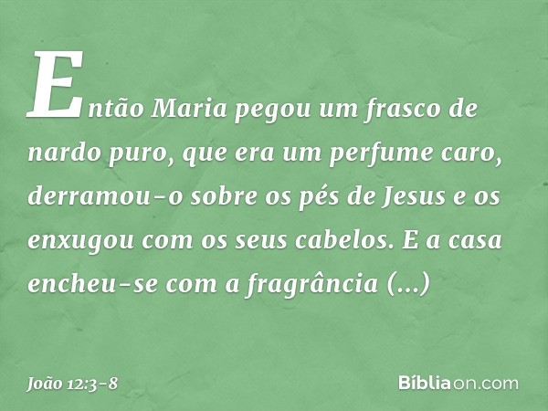 Então Maria pegou um frasco de nardo puro, que era um perfume caro, derramou-o sobre os pés de Jesus e os enxugou com os seus cabelos. E a casa encheu-se com a 