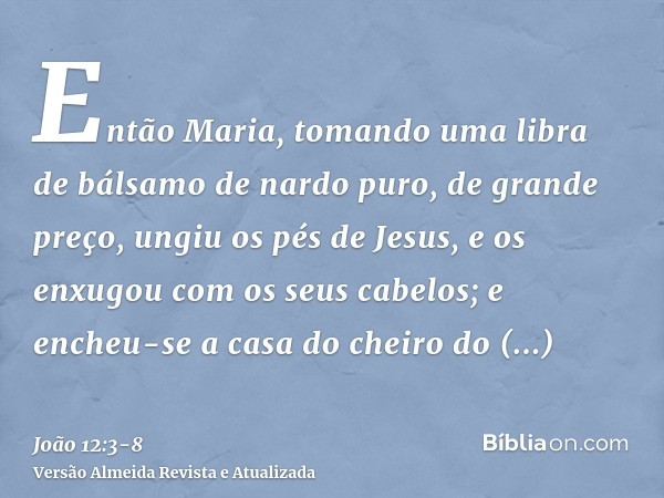 Então Maria, tomando uma libra de bálsamo de nardo puro, de grande preço, ungiu os pés de Jesus, e os enxugou com os seus cabelos; e encheu-se a casa do cheiro 