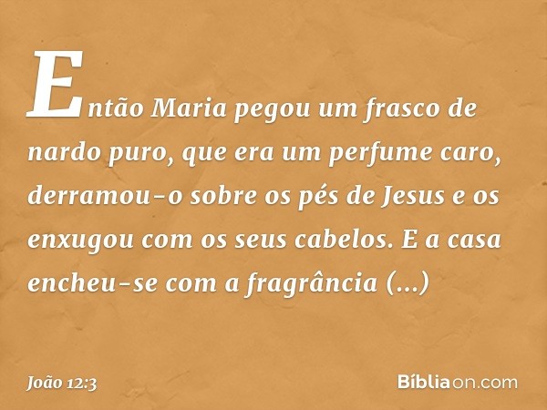 Então Maria pegou um frasco de nardo puro, que era um perfume caro, derramou-o sobre os pés de Jesus e os enxugou com os seus cabelos. E a casa encheu-se com a 