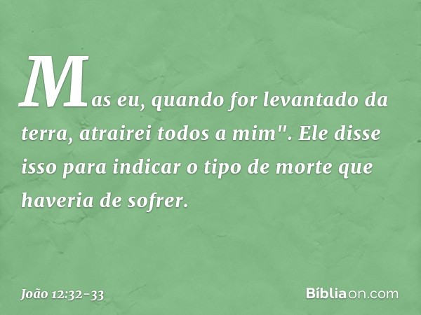 Mas eu, quando for levantado da terra, atrairei todos a mim". Ele disse isso para indicar o tipo de morte que haveria de sofrer. -- João 12:32-33