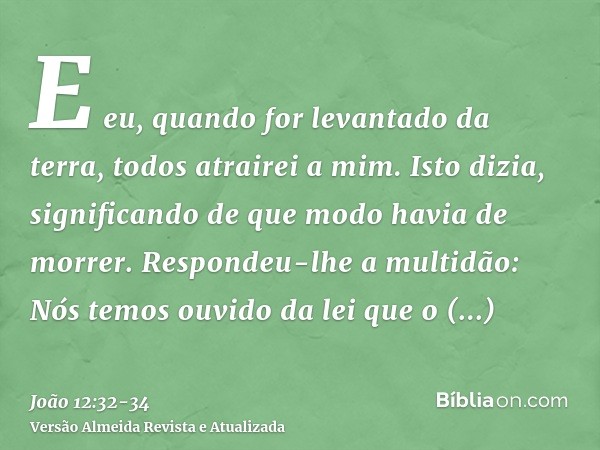 E eu, quando for levantado da terra, todos atrairei a mim.Isto dizia, significando de que modo havia de morrer.Respondeu-lhe a multidão: Nós temos ouvido da lei
