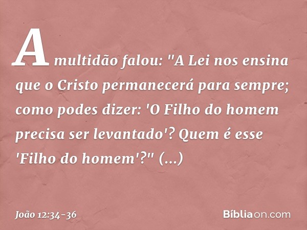 A multidão falou: "A Lei nos ensina que o Cristo permanecerá para sempre; como podes dizer: 'O Filho do homem precisa ser levantado'? Quem é esse 'Filho do home
