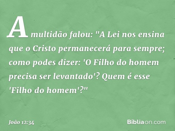 A multidão falou: "A Lei nos ensina que o Cristo permanecerá para sempre; como podes dizer: 'O Filho do homem precisa ser levantado'? Quem é esse 'Filho do home