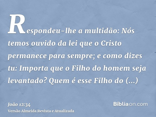 Respondeu-lhe a multidão: Nós temos ouvido da lei que o Cristo permanece para sempre; e como dizes tu: Importa que o Filho do homem seja levantado? Quem é esse 