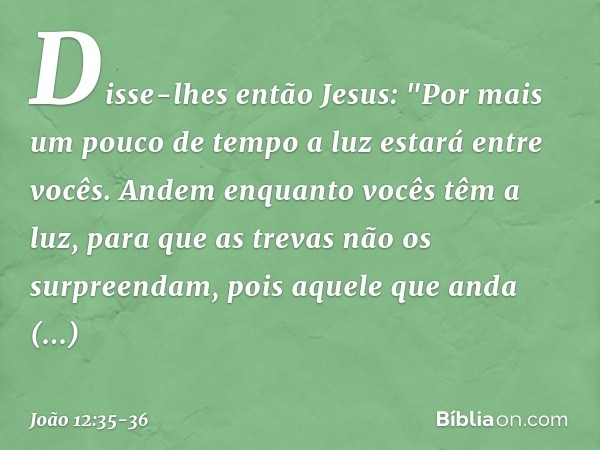 Disse-lhes então Jesus: "Por mais um pouco de tempo a luz estará entre vocês. Andem enquanto vocês têm a luz, para que as trevas não os surpreendam, pois aquele