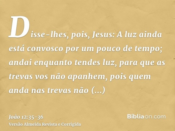 Disse-lhes, pois, Jesus: A luz ainda está convosco por um pouco de tempo; andai enquanto tendes luz, para que as trevas vos não apanhem, pois quem anda nas trev