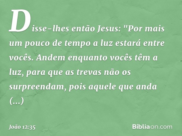 Disse-lhes então Jesus: "Por mais um pouco de tempo a luz estará entre vocês. Andem enquanto vocês têm a luz, para que as trevas não os surpreendam, pois aquele