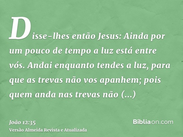 Disse-lhes então Jesus: Ainda por um pouco de tempo a luz está entre vós. Andai enquanto tendes a luz, para que as trevas não vos apanhem; pois quem anda nas tr