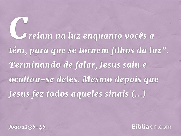 Creiam na luz enquanto vocês a têm, para que se tornem filhos da luz". Terminando de falar, Jesus saiu e ocultou-se deles. Mesmo depois que Jesus fez todos aque