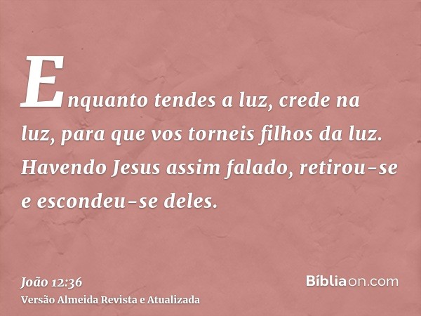 Enquanto tendes a luz, crede na luz, para que vos torneis filhos da luz. Havendo Jesus assim falado, retirou-se e escondeu-se deles.