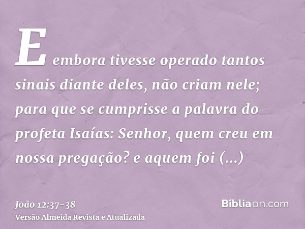 E embora tivesse operado tantos sinais diante deles, não criam nele;para que se cumprisse a palavra do profeta Isaías: Senhor, quem creu em nossa pregação? e aq