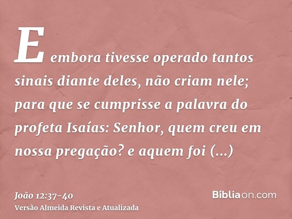 E embora tivesse operado tantos sinais diante deles, não criam nele;para que se cumprisse a palavra do profeta Isaías: Senhor, quem creu em nossa pregação? e aq