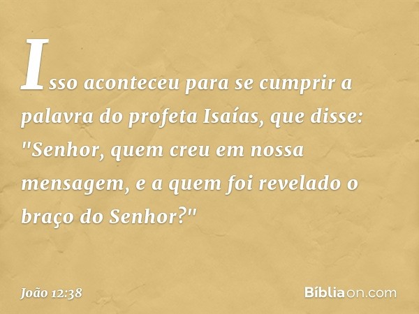 Isso aconteceu para se cumprir a palavra do profeta Isaías, que disse:
"Senhor, quem creu
em nossa mensagem,
e a quem foi revelado
o braço do Senhor?" -- João 1