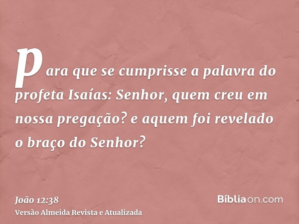 para que se cumprisse a palavra do profeta Isaías: Senhor, quem creu em nossa pregação? e aquem foi revelado o braço do Senhor?