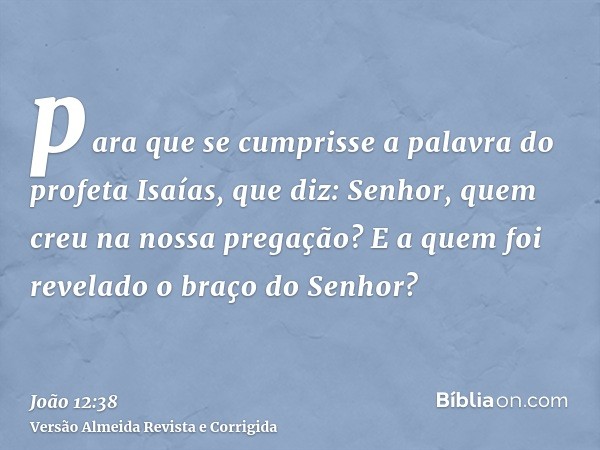 para que se cumprisse a palavra do profeta Isaías, que diz: Senhor, quem creu na nossa pregação? E a quem foi revelado o braço do Senhor?