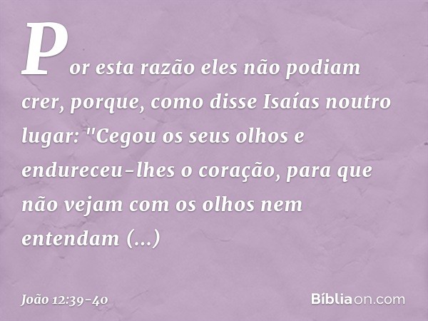 Por esta razão eles não podiam crer, porque, como disse Isaías noutro lugar: "Cegou os seus olhos
e endureceu-lhes o coração,
para que não vejam
com os olhos
ne