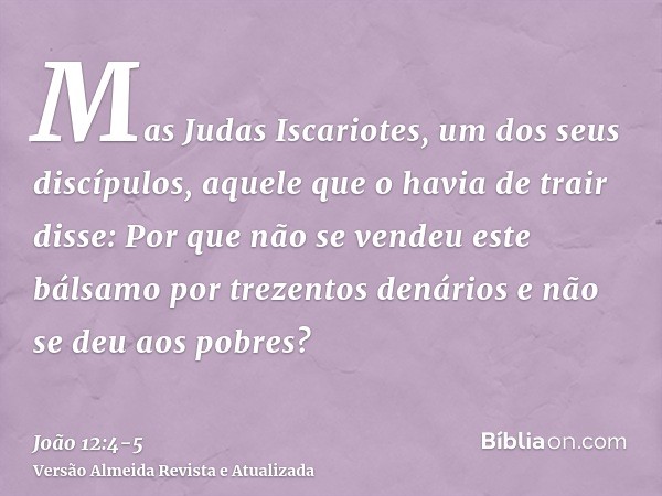 Mas Judas Iscariotes, um dos seus discípulos, aquele que o havia de trair disse:Por que não se vendeu este bálsamo por trezentos denários e não se deu aos pobre
