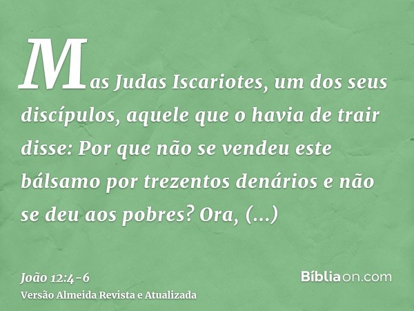 Mas Judas Iscariotes, um dos seus discípulos, aquele que o havia de trair disse:Por que não se vendeu este bálsamo por trezentos denários e não se deu aos pobre