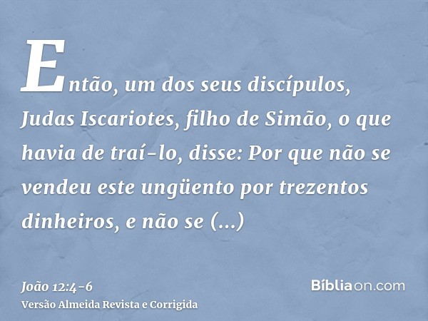 Então, um dos seus discípulos, Judas Iscariotes, filho de Simão, o que havia de traí-lo, disse:Por que não se vendeu este ungüento por trezentos dinheiros, e nã