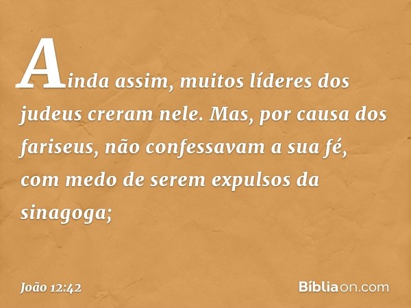 Ainda assim, muitos líderes dos judeus creram nele. Mas, por causa dos fariseus, não confessavam a sua fé, com medo de serem expulsos da sinagoga; -- João 12:42