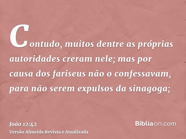 Contudo, muitos dentre as próprias autoridades creram nele; mas por causa dos fariseus não o confessavam, para não serem expulsos da sinagoga;