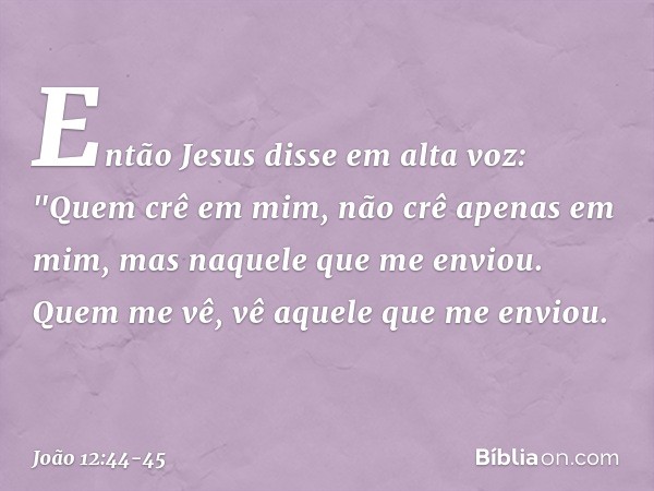 Então Jesus disse em alta voz: "Quem crê em mim, não crê apenas em mim, mas naquele que me enviou. Quem me vê, vê aquele que me enviou. -- João 12:44-45