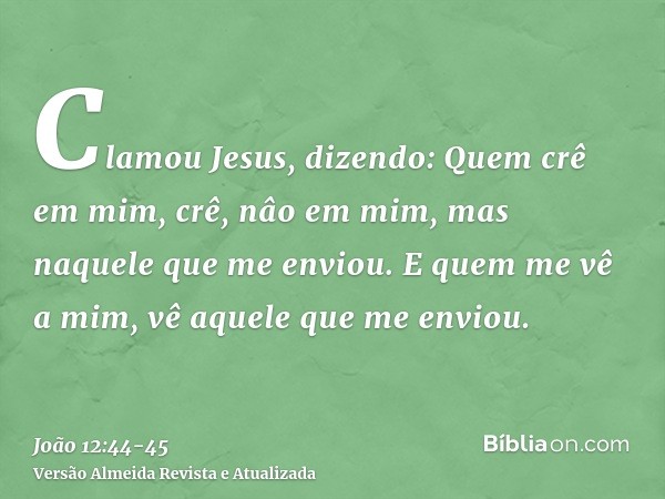 Clamou Jesus, dizendo: Quem crê em mim, crê, nâo em mim, mas naquele que me enviou.E quem me vê a mim, vê aquele que me enviou.