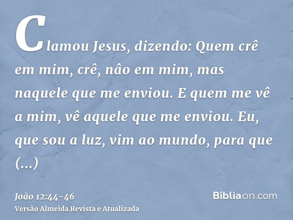 Clamou Jesus, dizendo: Quem crê em mim, crê, nâo em mim, mas naquele que me enviou.E quem me vê a mim, vê aquele que me enviou.Eu, que sou a luz, vim ao mundo, 