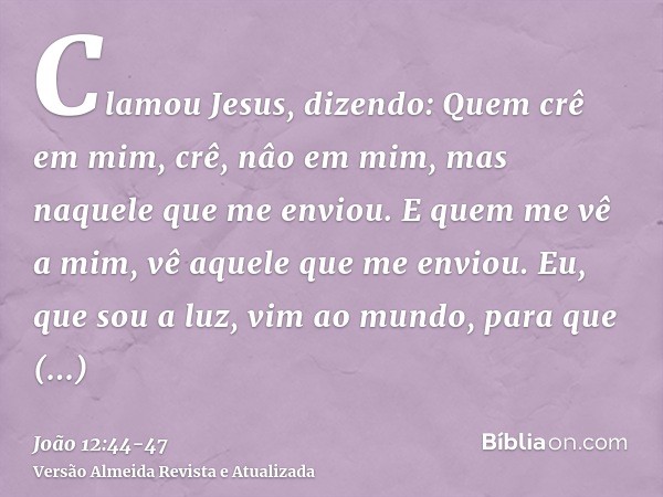 Clamou Jesus, dizendo: Quem crê em mim, crê, nâo em mim, mas naquele que me enviou.E quem me vê a mim, vê aquele que me enviou.Eu, que sou a luz, vim ao mundo, 