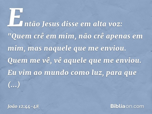 Então Jesus disse em alta voz: "Quem crê em mim, não crê apenas em mim, mas naquele que me enviou. Quem me vê, vê aquele que me enviou. Eu vim ao mundo como luz