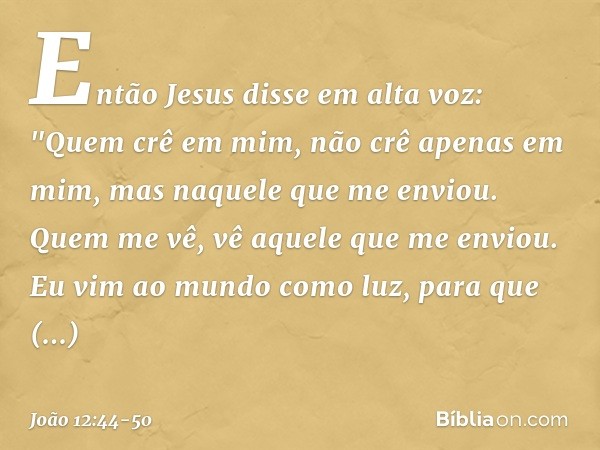 Então Jesus disse em alta voz: "Quem crê em mim, não crê apenas em mim, mas naquele que me enviou. Quem me vê, vê aquele que me enviou. Eu vim ao mundo como luz