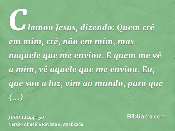 Clamou Jesus, dizendo: Quem crê em mim, crê, nâo em mim, mas naquele que me enviou.E quem me vê a mim, vê aquele que me enviou.Eu, que sou a luz, vim ao mundo, 