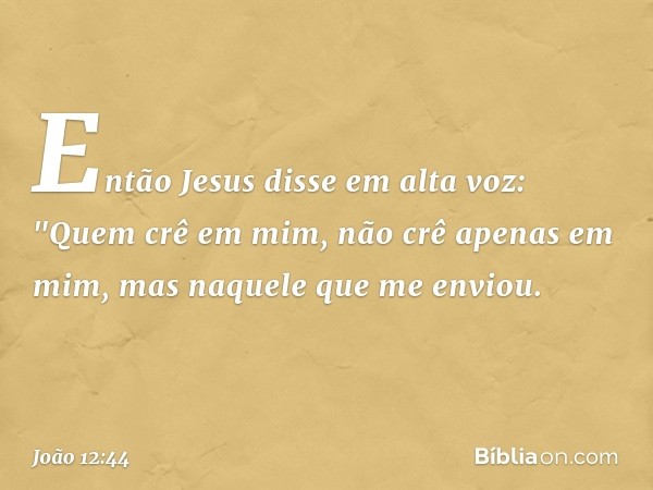 Então Jesus disse em alta voz: "Quem crê em mim, não crê apenas em mim, mas naquele que me enviou. -- João 12:44