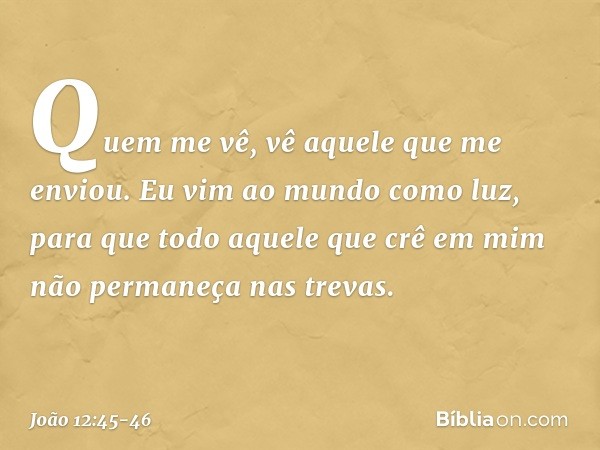 Quem me vê, vê aquele que me enviou. Eu vim ao mundo como luz, para que todo aquele que crê em mim não permaneça nas trevas. -- João 12:45-46