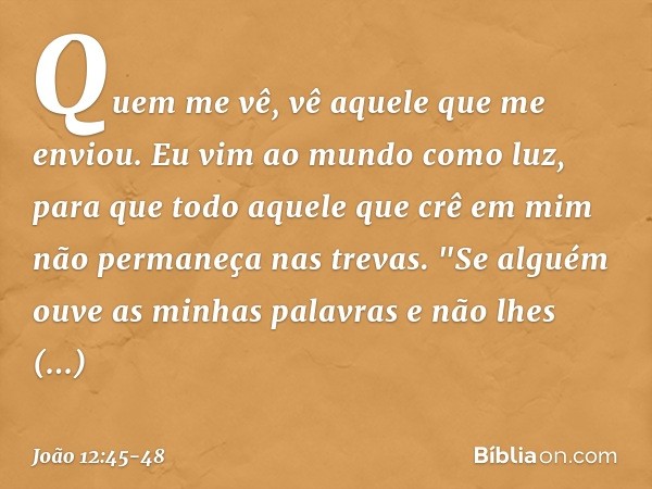 Quem me vê, vê aquele que me enviou. Eu vim ao mundo como luz, para que todo aquele que crê em mim não permaneça nas trevas. "Se alguém ouve as minhas palavras 