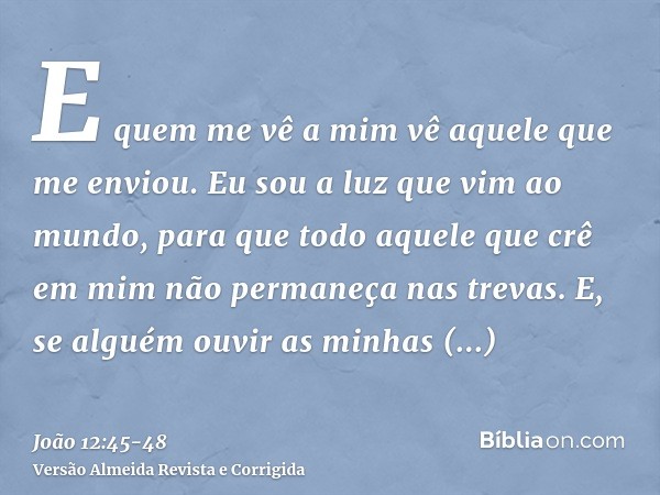 E quem me vê a mim vê aquele que me enviou.Eu sou a luz que vim ao mundo, para que todo aquele que crê em mim não permaneça nas trevas.E, se alguém ouvir as min