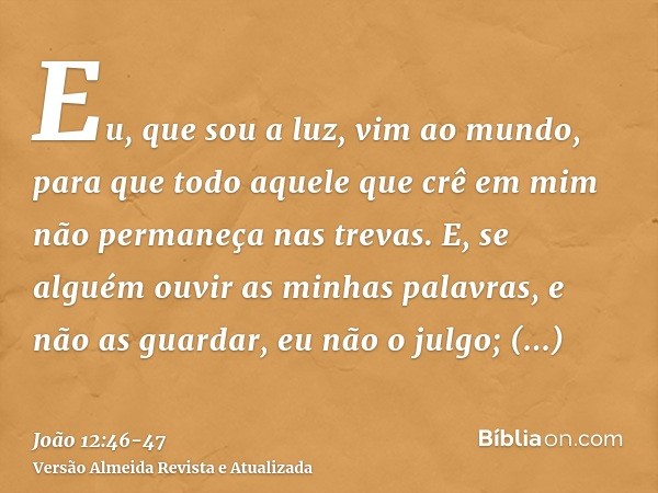 Eu, que sou a luz, vim ao mundo, para que todo aquele que crê em mim não permaneça nas trevas.E, se alguém ouvir as minhas palavras, e não as guardar, eu não o 