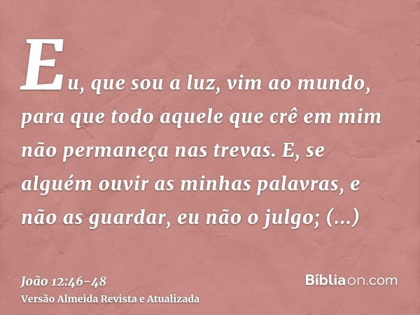 Eu, que sou a luz, vim ao mundo, para que todo aquele que crê em mim não permaneça nas trevas.E, se alguém ouvir as minhas palavras, e não as guardar, eu não o 