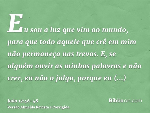 Eu sou a luz que vim ao mundo, para que todo aquele que crê em mim não permaneça nas trevas.E, se alguém ouvir as minhas palavras e não crer, eu não o julgo, po