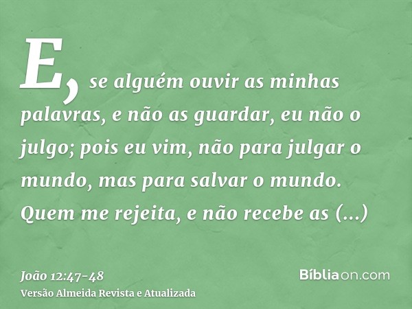 E, se alguém ouvir as minhas palavras, e não as guardar, eu não o julgo; pois eu vim, não para julgar o mundo, mas para salvar o mundo.Quem me rejeita, e não re