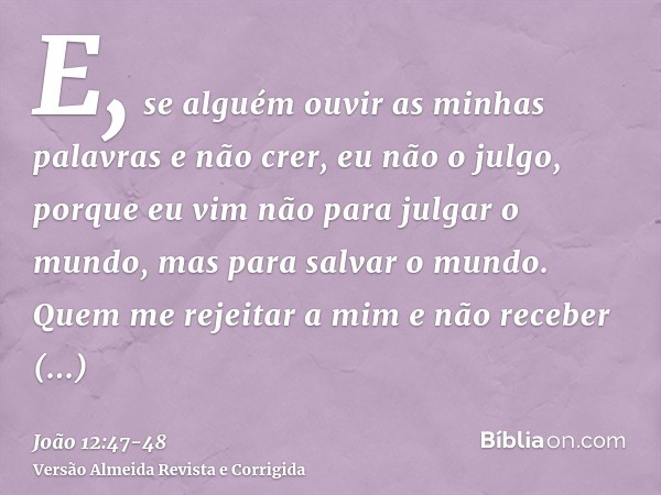 E, se alguém ouvir as minhas palavras e não crer, eu não o julgo, porque eu vim não para julgar o mundo, mas para salvar o mundo.Quem me rejeitar a mim e não re