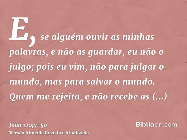 E, se alguém ouvir as minhas palavras, e não as guardar, eu não o julgo; pois eu vim, não para julgar o mundo, mas para salvar o mundo.Quem me rejeita, e não re