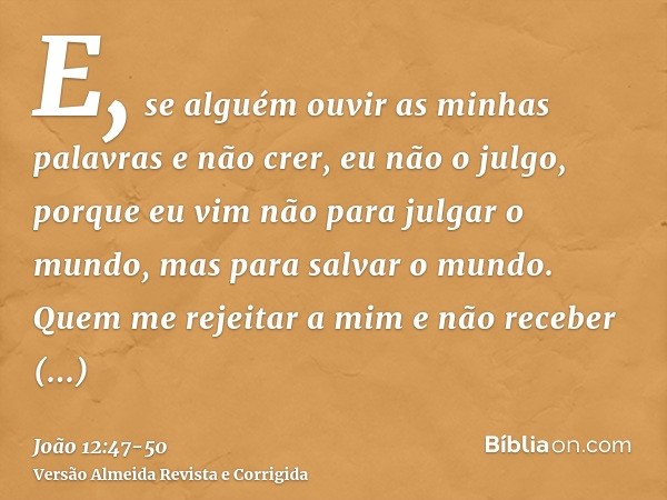 E, se alguém ouvir as minhas palavras e não crer, eu não o julgo, porque eu vim não para julgar o mundo, mas para salvar o mundo.Quem me rejeitar a mim e não re